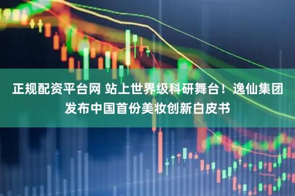 正规配资平台网 站上世界级科研舞台！逸仙集团发布中国首份美妆创新白皮书