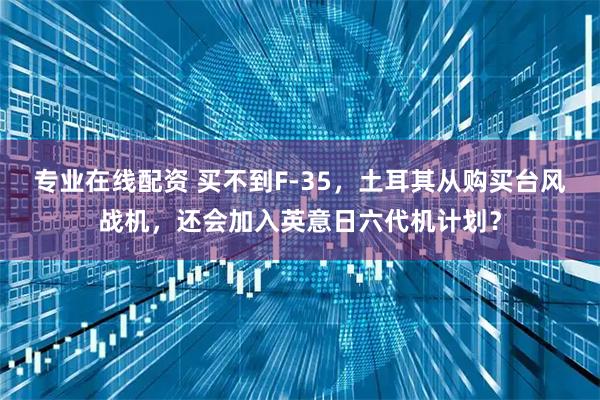 专业在线配资 买不到F-35，土耳其从购买台风战机，还会加入英意日六代机计划？