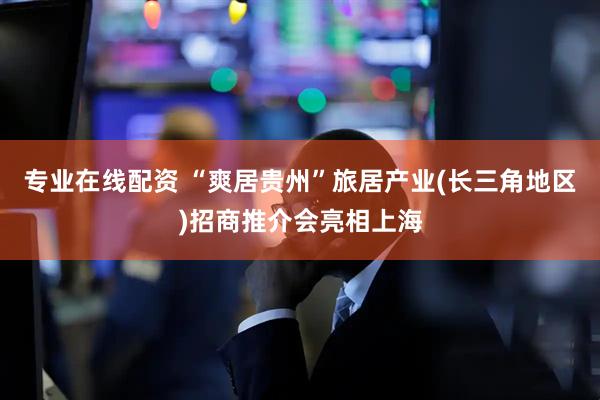 专业在线配资 “爽居贵州”旅居产业(长三角地区)招商推介会亮相上海
