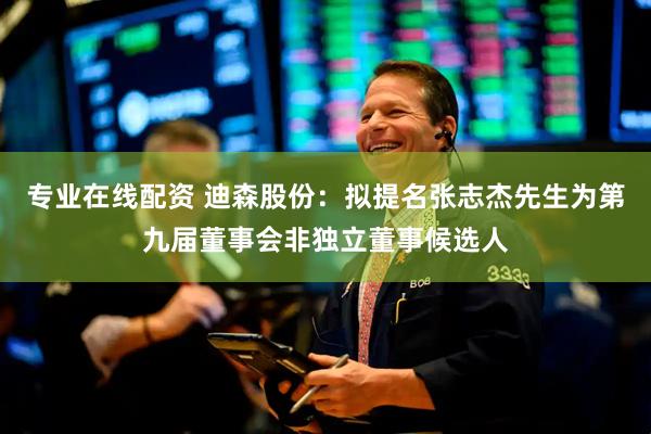 专业在线配资 迪森股份：拟提名张志杰先生为第九届董事会非独立董事候选人