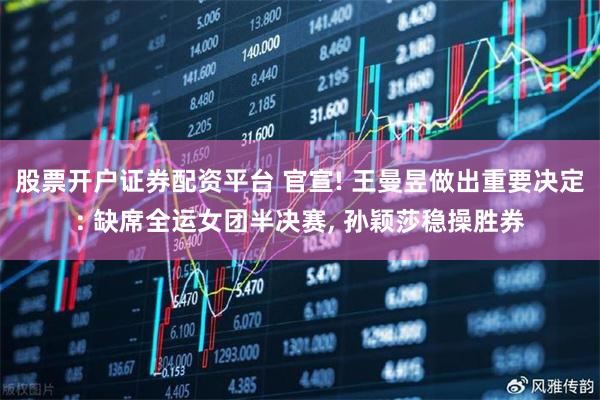 股票开户证券配资平台 官宣! 王曼昱做出重要决定: 缺席全运女团半决赛, 孙颖莎稳操胜券