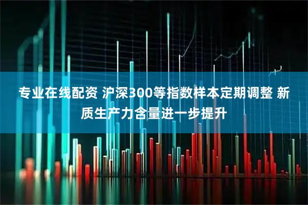 专业在线配资 沪深300等指数样本定期调整 新质生产力含量进一步提升