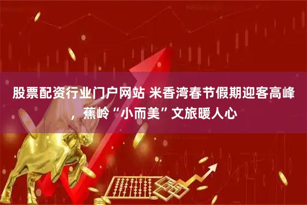 股票配资行业门户网站 米香湾春节假期迎客高峰，蕉岭“小而美”文旅暖人心