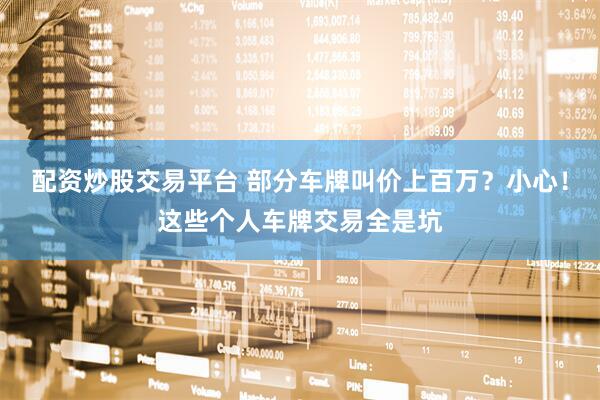 配资炒股交易平台 部分车牌叫价上百万？小心！这些个人车牌交易全是坑