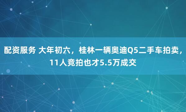 配资服务 大年初六，桂林一辆奥迪Q5二手车拍卖，11人竞拍也才5.5万成交