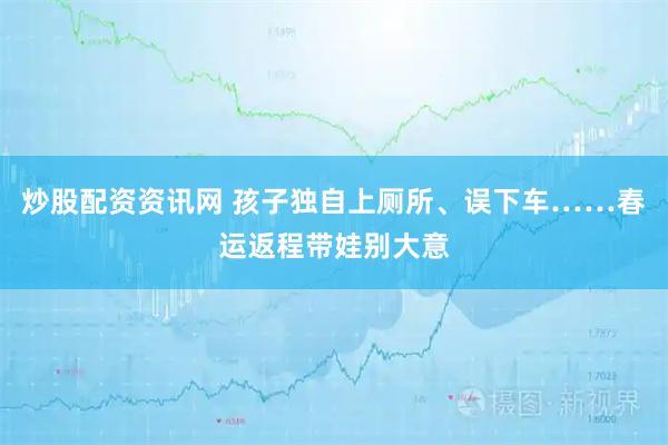 炒股配资资讯网 孩子独自上厕所、误下车……春运返程带娃别大意