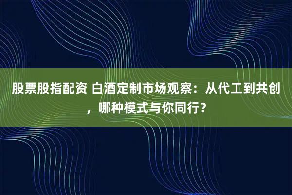 股票股指配资 白酒定制市场观察：从代工到共创，哪种模式与你同行？