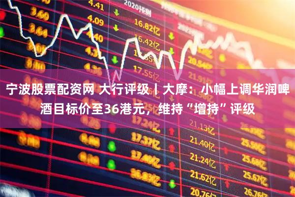 宁波股票配资网 大行评级丨大摩：小幅上调华润啤酒目标价至36港元，维持“增持”评级