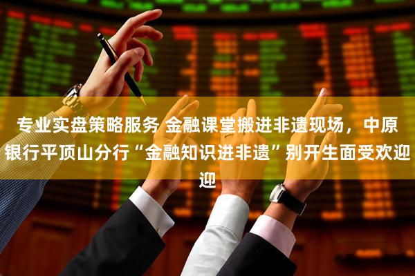 专业实盘策略服务 金融课堂搬进非遗现场，中原银行平顶山分行“金融知识进非遗”别开生面受欢迎