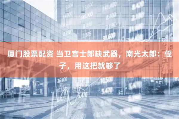 厦门股票配资 当卫宫士郎缺武器，南光太郎：侄子，用这把就够了