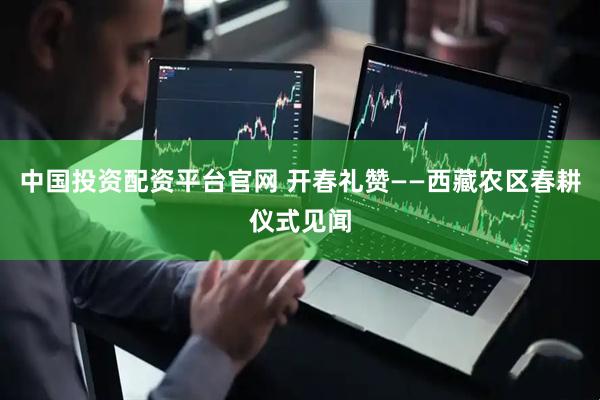 中国投资配资平台官网 开春礼赞——西藏农区春耕仪式见闻