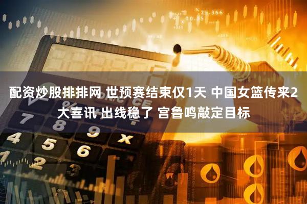 配资炒股排排网 世预赛结束仅1天 中国女篮传来2大喜讯 出线稳了 宫鲁鸣敲定目标