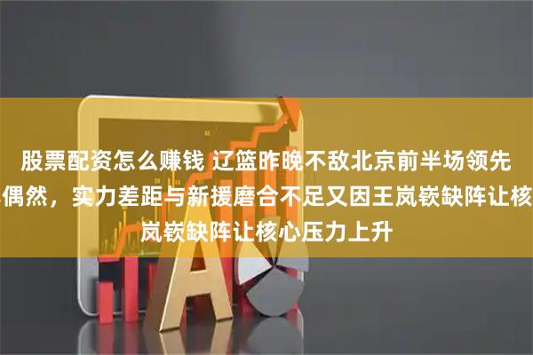 股票配资怎么赚钱 辽篮昨晚不敌北京前半场领先后逆转并非偶然，实力差距与新援磨合不足又因王岚嵚缺阵让核心压力上升