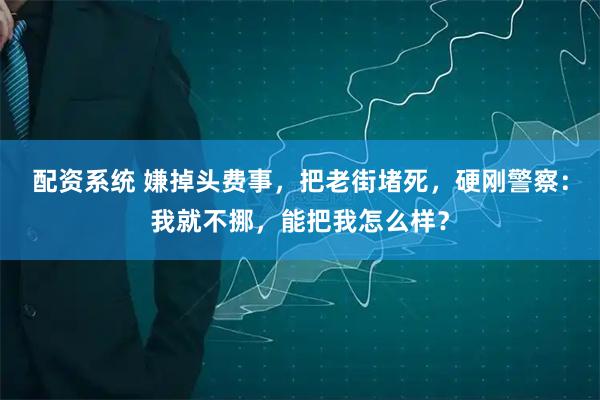 配资系统 嫌掉头费事，把老街堵死，硬刚警察：我就不挪，能把我怎么样？