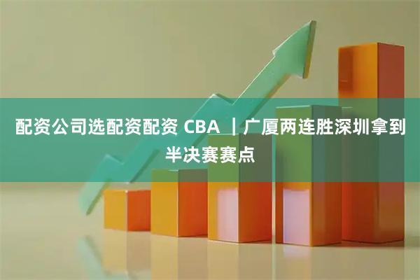 配资公司选配资配资 CBA ｜广厦两连胜深圳拿到半决赛赛点
