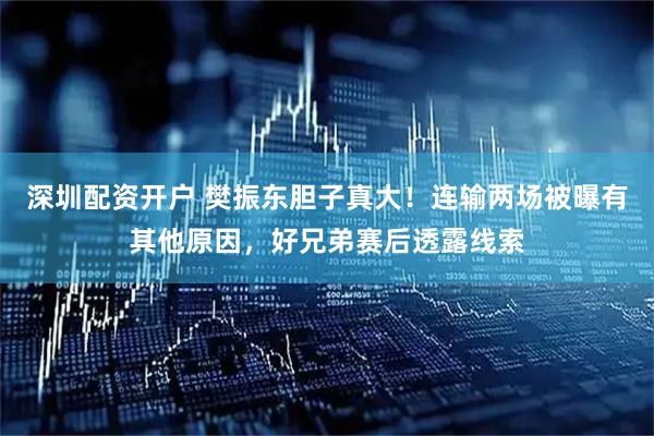 深圳配资开户 樊振东胆子真大！连输两场被曝有其他原因，好兄弟赛后透露线索