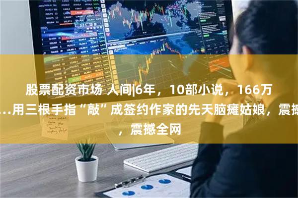 股票配资市场 人间|6年，10部小说，166万字……用三根手指“敲”成签约作家的先天脑瘫姑娘，震撼全网