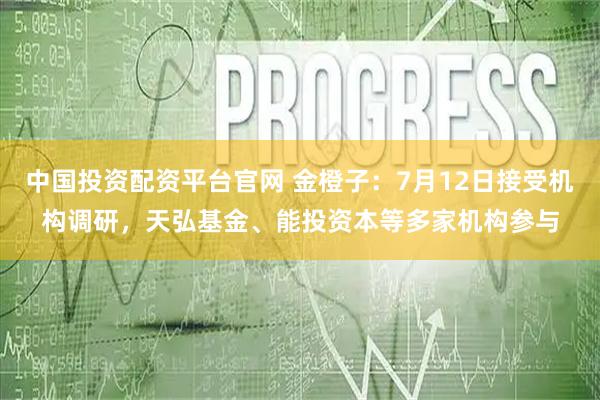 中国投资配资平台官网 金橙子：7月12日接受机构调研，天弘基金、能投资本等多家机构参与