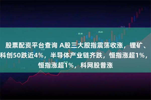 股票配资平台查询 A股三大股指震荡收涨，锂矿、电网爆发，科创50跌近4%，半导体产业链齐跌，恒指涨超1%，科网股普涨