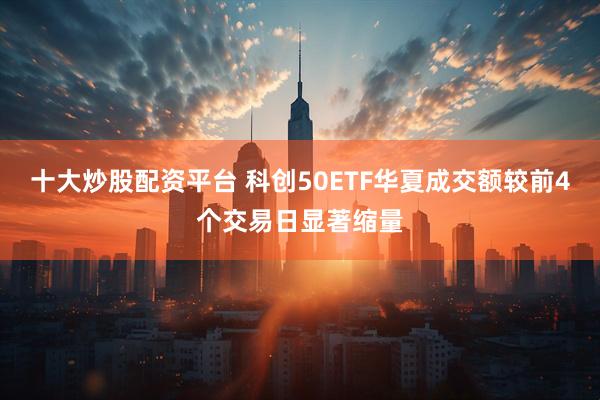 十大炒股配资平台 科创50ETF华夏成交额较前4个交易日显著缩量